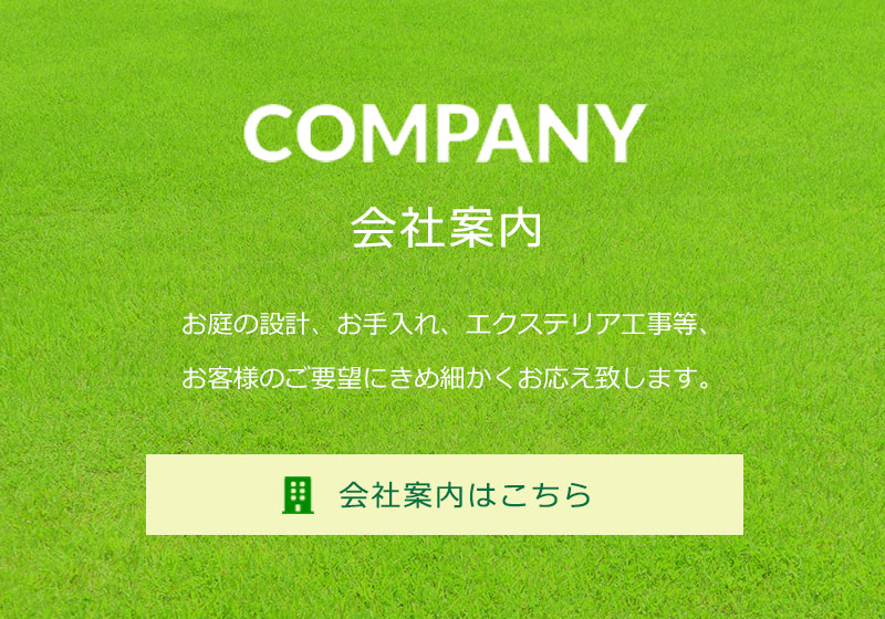 COMPANY　会社案内はこちら　お庭の設計、お手入れ、エクステリア工事等、お客様のご要望にきめ細かくお応え致します。